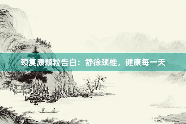 颈复康颗粒告白：舒徐颈椎，健康每一天