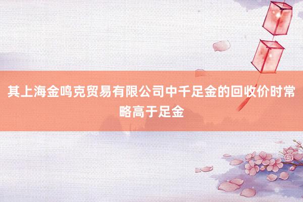 其上海金鸣克贸易有限公司中千足金的回收价时常略高于足金